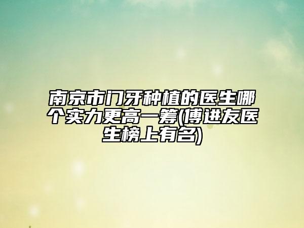南京市门牙种植的医生哪个实力更高一筹(傅进友医生榜上有名)