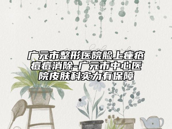 广元市整形医院脸上痤疮痘痘消除-广元市中心医院皮肤科实力有保障