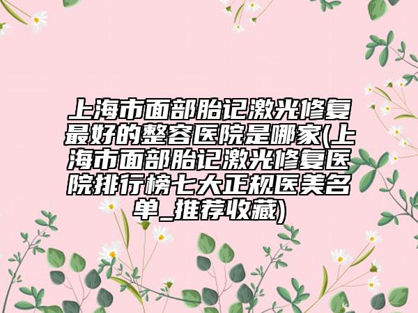 上海市面部胎记激光修复最好的整容医院是哪家(上海市面部胎记激光修复医院排行榜七大正规医美名单_推荐收藏)