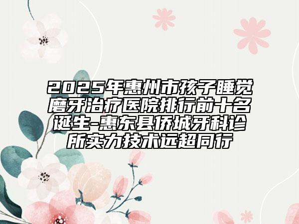 2025年惠州市孩子睡觉磨牙治疗医院排行前十名诞生-惠东县侨城牙科诊所实力技术远超同行