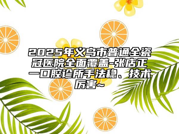 2025年义乌市普通全瓷冠医院全面覆盖-张店正一口腔诊所手法稳、技术厉害~