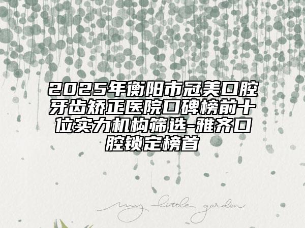2025年衡阳市冠美口腔牙齿矫正医院口碑榜前十位实力机构筛选-雅齐口腔锁定榜首