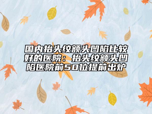 国内抬头纹额头凹陷比较好的医院：抬头纹额头凹陷医院前50位提前出炉