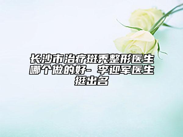 长沙市治疗斑秃整形医生哪个做的好-​李迎军医生挺出名