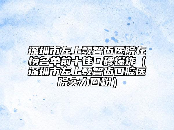 深圳市左上颚智齿医院在榜名单前十佳口碑爆炸（深圳市左上颚智齿口腔医院实力圈粉）