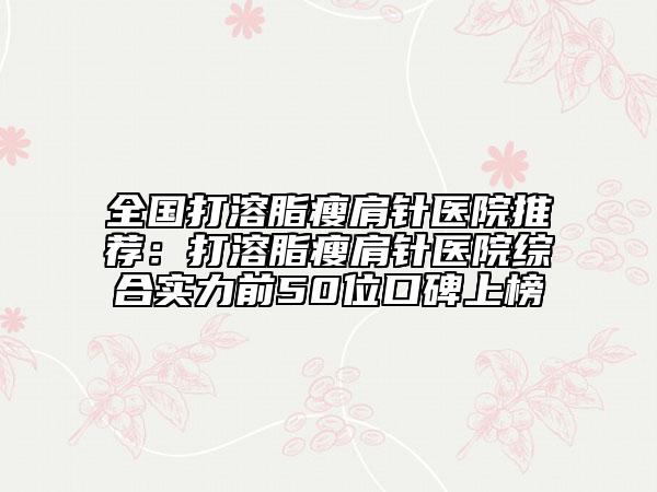 全国打溶脂瘦肩针医院推荐：打溶脂瘦肩针医院综合实力前50位口碑上榜