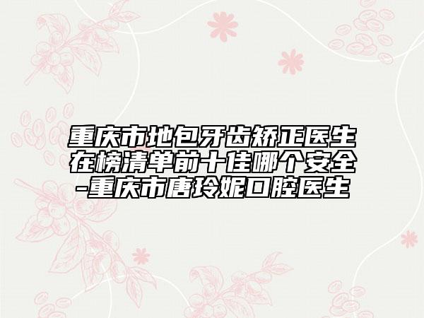 重庆市地包牙齿矫正医生在榜清单前十佳哪个安全-重庆市唐玲妮口腔医生