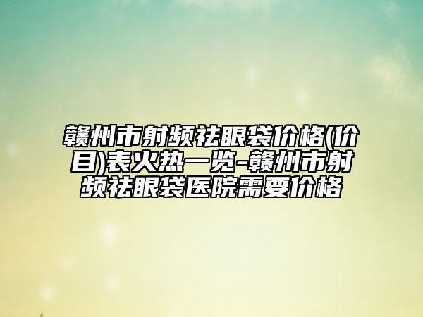 赣州市射频祛眼袋价格(价目)表火热一览-赣州市射频祛眼袋医院需要价格