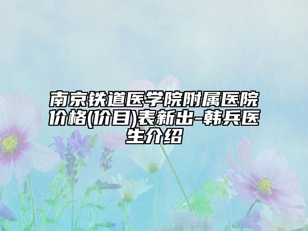 南京铁道医学院附属医院价格(价目)表新出-韩兵医生介绍