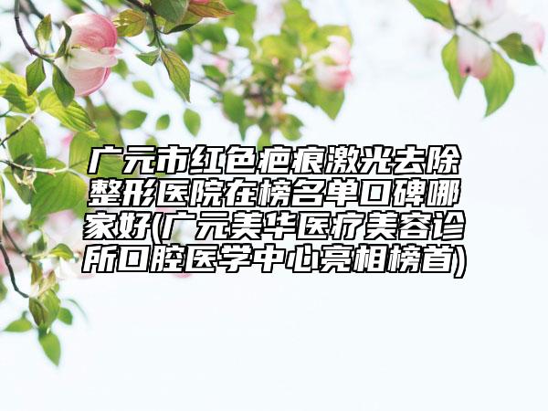 广元市红色疤痕激光去除整形医院在榜名单口碑哪家好(广元美华医疗美容诊所口腔医学中心亮相榜首)