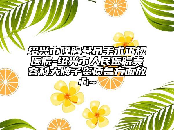 绍兴市隆胸悬吊手术正规医院-绍兴市人民医院美容科大牌子资质各方面放心~