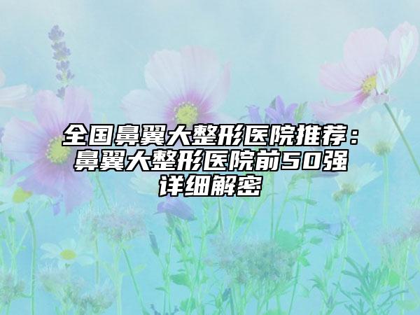 全国鼻翼大整形医院推荐：鼻翼大整形医院前50强详细解密