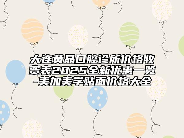 大连黄晶口腔诊所价格收费表2025全新优惠一览-美加美学贴面价格大全