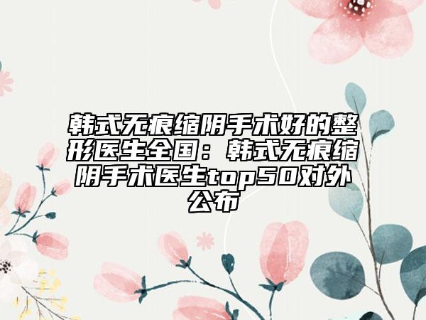 韩式无痕缩阴手术好的整形医生全国：韩式无痕缩阴手术医生top50对外公布