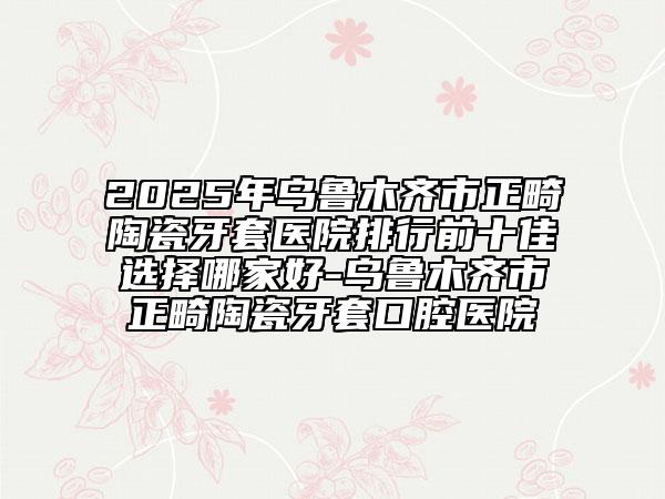 2025年乌鲁木齐市正畸陶瓷牙套医院排行前十佳选择哪家好-乌鲁木齐市正畸陶瓷牙套口腔医院