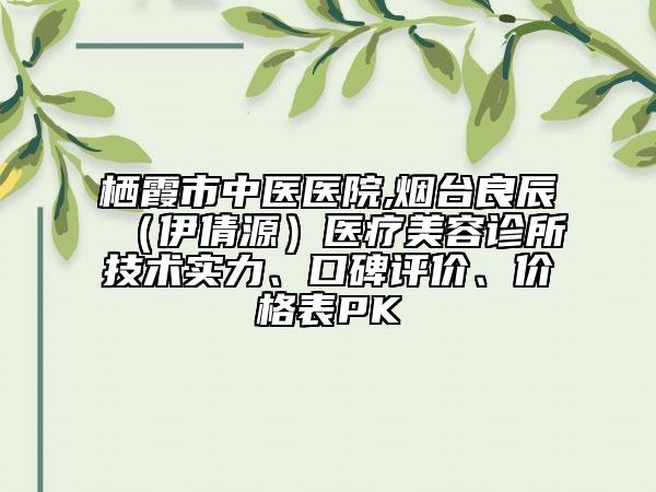 栖霞市中医医院,烟台良辰（伊倩源）医疗美容诊所技术实力、口碑评价、价格表PK