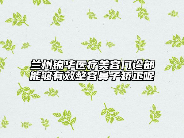 兰州锦华医疗美容门诊部能够有效整容鼻子矫正呢