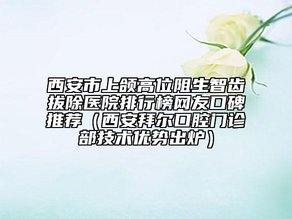 西安市上颌高位阻生智齿拔除医院排行榜网友口碑推荐（西安拜尔口腔门诊部技术优势出炉）