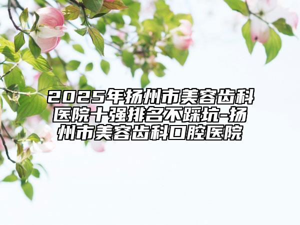2025年扬州市美容齿科医院十强排名不踩坑-扬州市美容齿科口腔医院