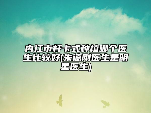 内江市杆卡式种植哪个医生比较好(朱德刚医生是明星医生)