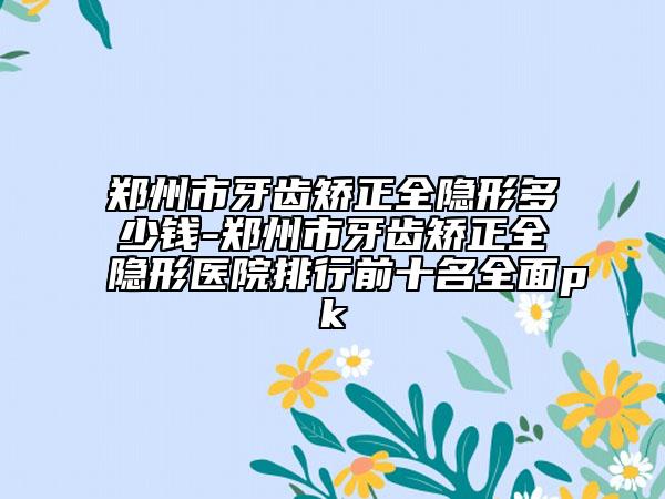郑州市牙齿矫正全隐形多少钱-郑州市牙齿矫正全隐形医院排行前十名全面pk