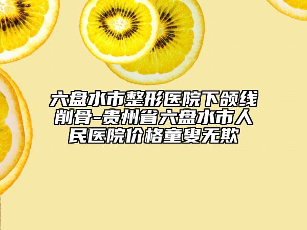 六盘水市整形医院下颌线削骨-贵州省六盘水市人民医院价格童叟无欺