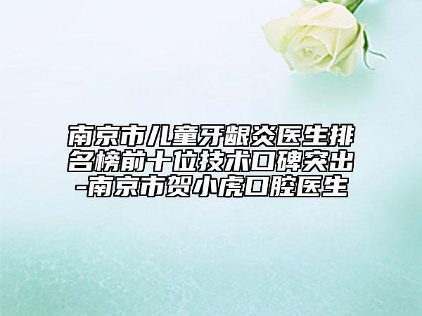 南京市儿童牙龈炎医生排名榜前十位技术口碑突出-南京市贺小虎口腔医生