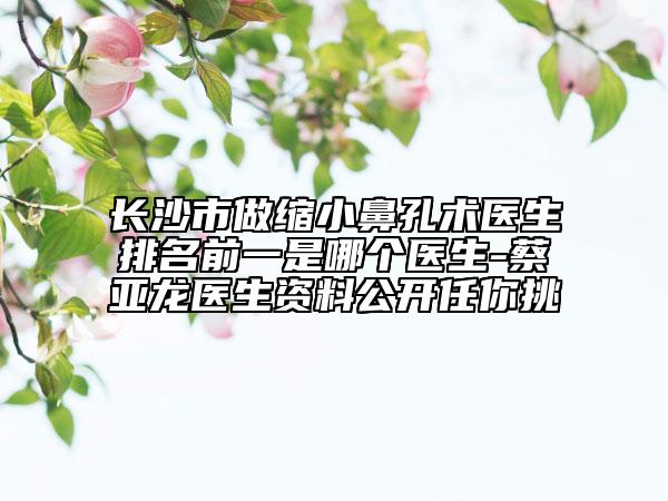 长沙市做缩小鼻孔术医生排名前一是哪个医生-蔡亚龙医生资料公开任你挑