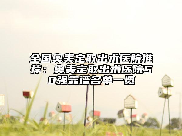 全国奥美定取出术医院推荐：奥美定取出术医院50强靠谱名单一览