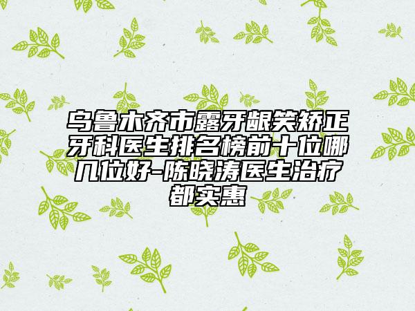 乌鲁木齐市露牙龈笑矫正牙科医生排名榜前十位哪几位好-陈晓涛医生治疗都实惠
