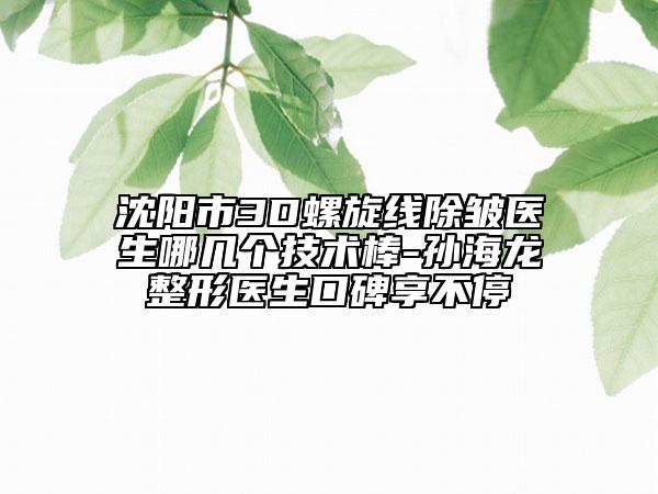 沈阳市3D螺旋线除皱医生哪几个技术棒-孙海龙整形医生口碑享不停