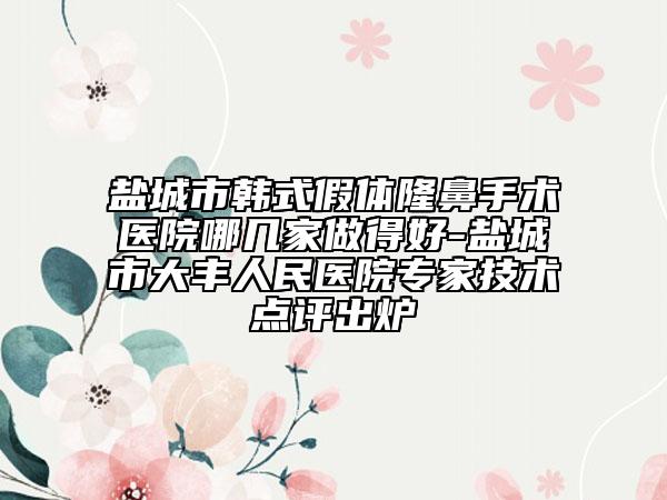 盐城市韩式假体隆鼻手术医院哪几家做得好-盐城市大丰人民医院专家技术点评出炉