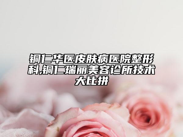 铜仁华医皮肤病医院整形科,铜仁瑞丽美容诊所技术大比拼