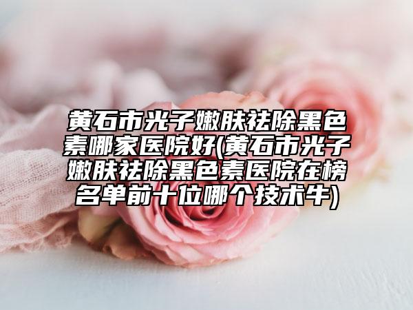 黄石市光子嫩肤祛除黑色素哪家医院好(黄石市光子嫩肤祛除黑色素医院在榜名单前十位哪个技术牛)