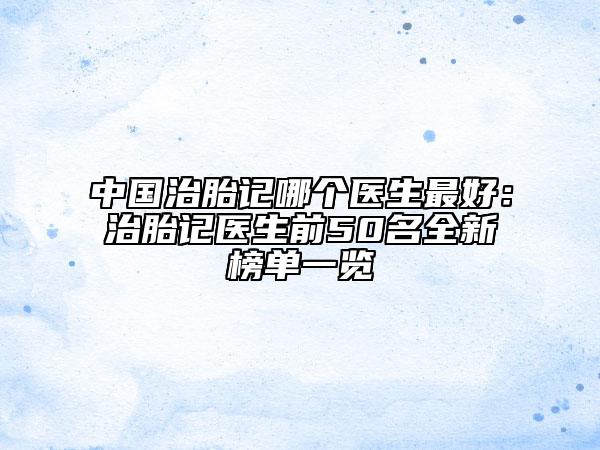 中国治胎记哪个医生最好：治胎记医生前50名全新榜单一览