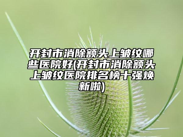 开封市消除额头上皱纹哪些医院好(开封市消除额头上皱纹医院排名榜十强焕新啦)