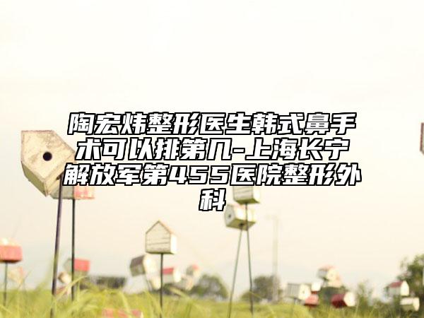 陶宏炜整形医生韩式鼻手术可以排第几-上海长宁解放军第455医院整形外科