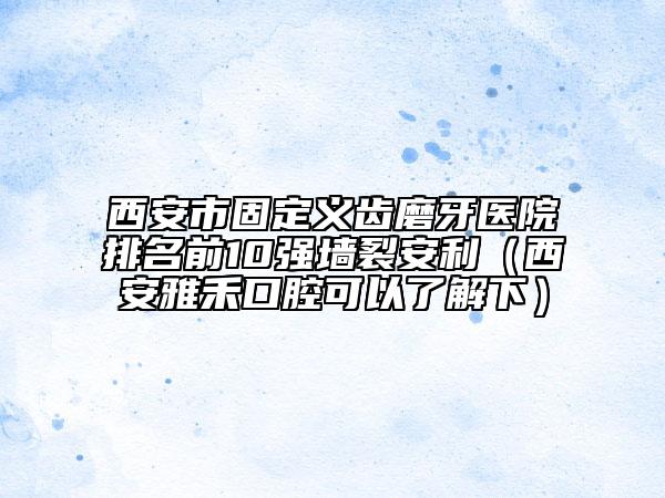 西安市固定义齿磨牙医院排名前10强墙裂安利（西安雅禾口腔可以了解下）