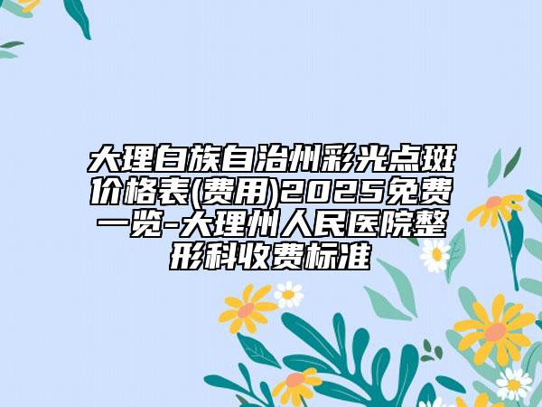 大理白族自治州彩光点斑价格表(费用)2025免费一览-大理州人民医院整形科收费标准