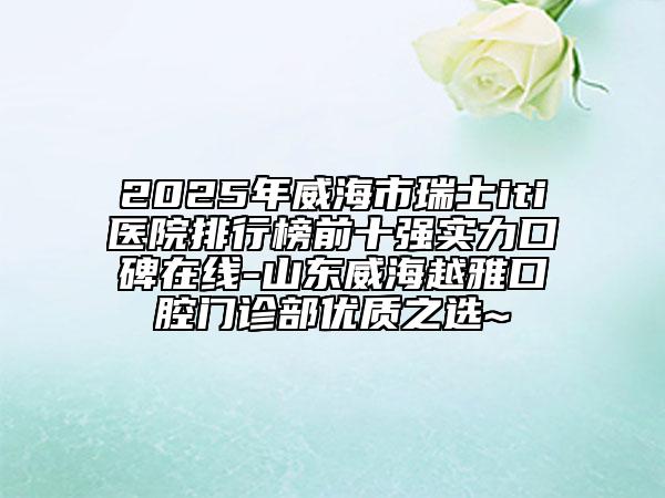 2025年威海市瑞士iti医院排行榜前十强实力口碑在线-山东威海越雅口腔门诊部优质之选~