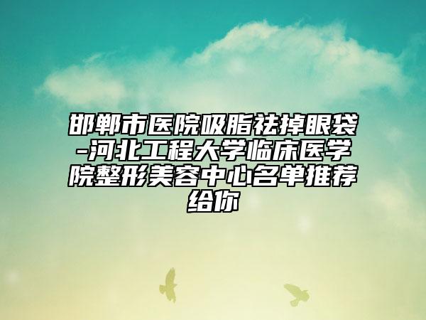 邯郸市医院吸脂祛掉眼袋-河北工程大学临床医学院整形美容中心名单推荐给你