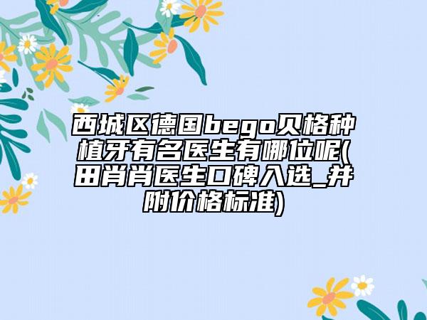 西城区德国bego贝格种植牙有名医生有哪位呢(田肖肖医生口碑入选_并附价格标准)