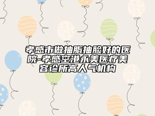孝感市做抽脂抽脸好的医院-孝感空港永美医疗美容诊所高人气机构
