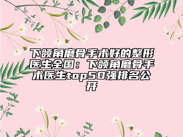下颌角磨骨手术好的整形医生全国：下颌角磨骨手术医生top50强排名公开