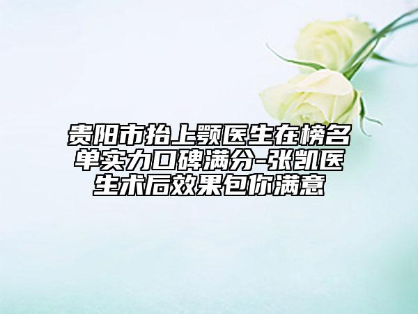 贵阳市抬上颚医生在榜名单实力口碑满分-张凯医生术后效果包你满意