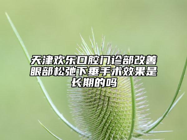 天津欢乐口腔门诊部改善眼部松弛下垂手术效果是长期的吗