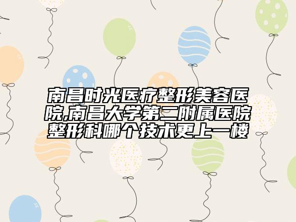 南昌时光医疗整形美容医院,南昌大学第二附属医院整形科哪个技术更上一楼
