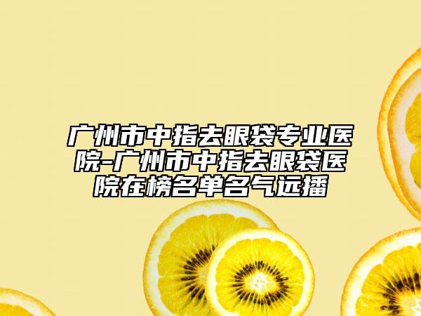 广州市中指去眼袋专业医院-广州市中指去眼袋医院在榜名单名气远播