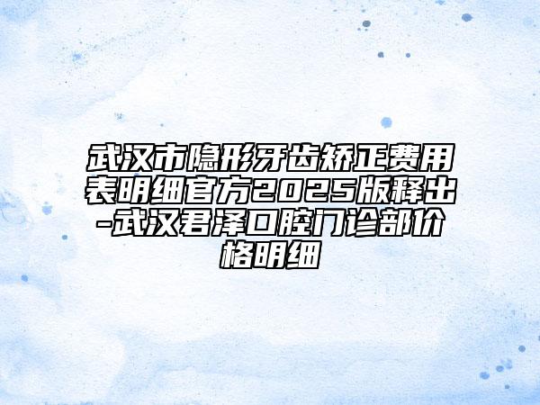 武汉市隐形牙齿矫正费用表明细官方2025版释出-武汉君泽口腔门诊部价格明细