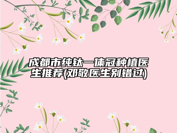 成都市纯钛一体冠种植医生推荐(邓敬医生别错过)